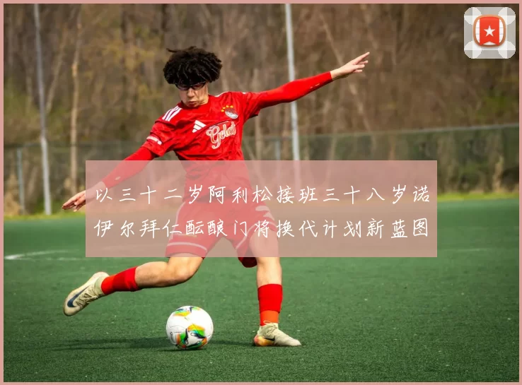 以三十二岁阿利松接班三十八岁诺伊尔拜仁酝酿门将换代计划新蓝图